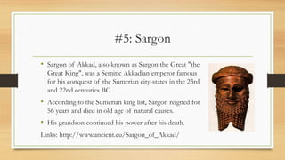 #5: Sargon
• Sargon of Akkad, also known as Sargon the Great "the
Great King", was a Semitic Akkadian emperor famous
for his conquest of the Sumerian city-states in the 23rd
and 22nd centuries BC.
• According to the Sumerian king list, Sargon reigned for
56 years and died in old age of natural causes.
• His grandson continued his power after his death.
Links: http://www.ancient.eu/Sargon_of_Akkad/
 