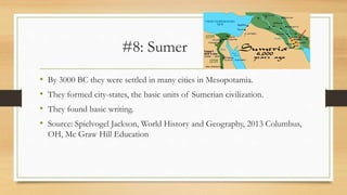 #8: Sumer
• By 3000 BC they were settled in many cities in Mesopotamia.
• They formed city-states, the basic units of Sumerian civilization.
• They found basic writing.
• Source: Spielvogel Jackson, World History and Geography, 2013 Columbus,
OH, Mc Graw Hill Education
 