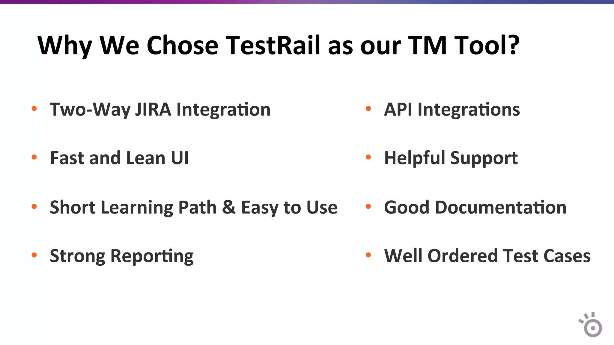 Why	
  We	
  Chose	
  TestRail	
  as	
  our	
  TM	
  Tool?	
  
•  Two-­‐Way	
  JIRA	
  Integra=on	
  
•  Fast	
  and	
  Lean	
  UI	
  
•  Short	
  Learning	
  Path	
  &	
  Easy	
  to	
  Use	
  
•  Strong	
  Repor=ng	
  
•  API	
  Integra=ons	
  	
  
•  Helpful	
  Support	
  
•  Good	
  Documenta=on	
  
•  Well	
  Ordered	
  Test	
  Cases	
  
 