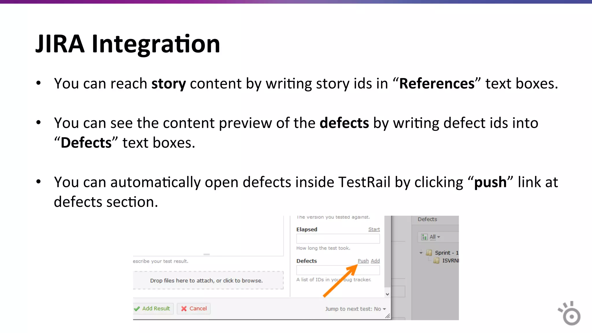 JIRA	
  Integra=on	
  
•  You	
  can	
  reach	
  story	
  content	
  by	
  wriMng	
  story	
  ids	
  in	
  “References”	
  text	
  boxes.	
  
	
  
•  You	
  can	
  see	
  the	
  content	
  preview	
  of	
  the	
  defects	
  by	
  wriMng	
  defect	
  ids	
  into	
  
“Defects”	
  text	
  boxes.	
  
	
  
•  You	
  can	
  automaMcally	
  open	
  defects	
  inside	
  TestRail	
  by	
  clicking	
  “push”	
  link	
  at	
  
defects	
  secMon.	
  
 