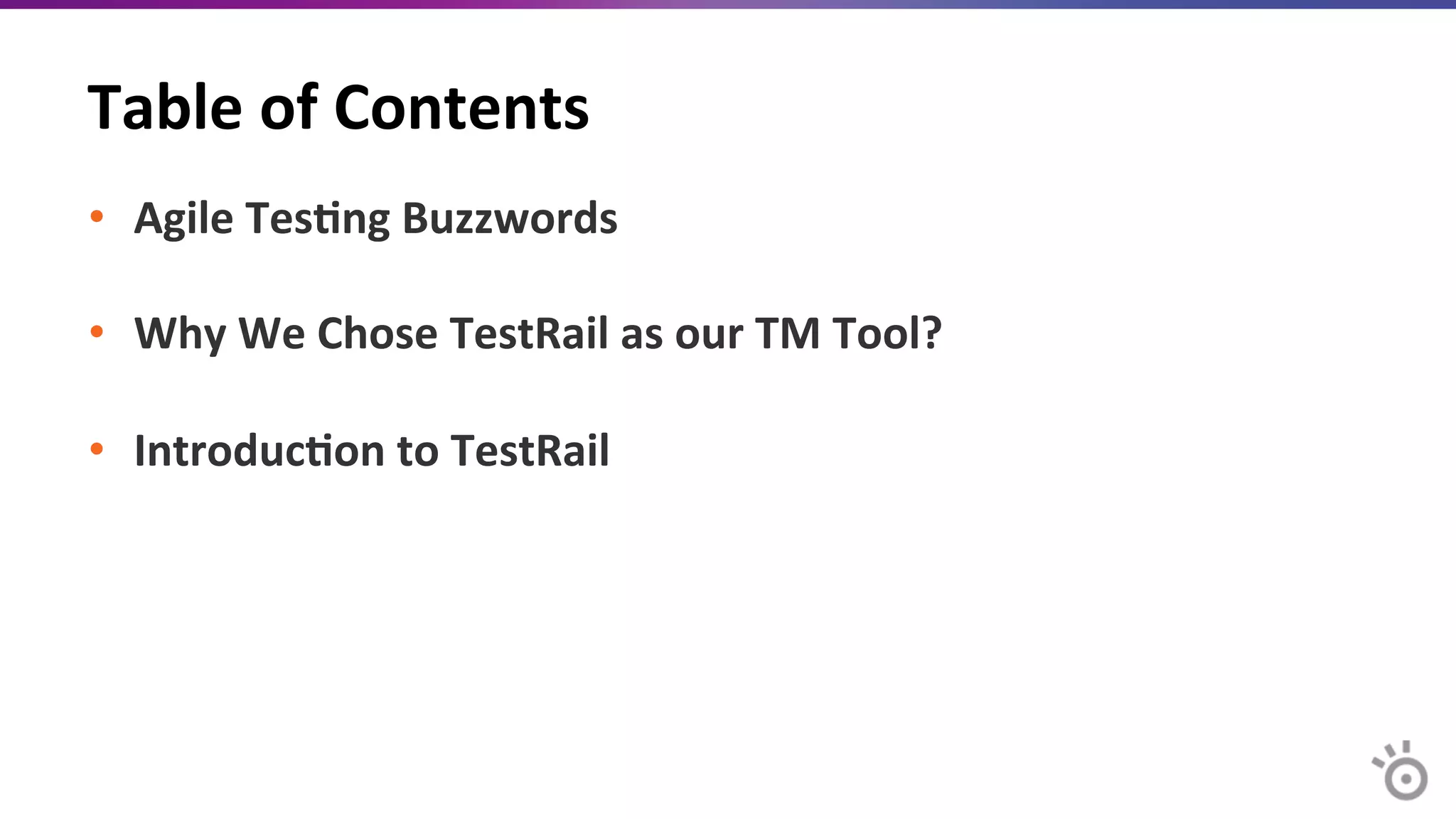 Table	
  of	
  Contents	
  
•  Agile	
  Tes=ng	
  Buzzwords	
  
	
  
•  Why	
  We	
  Chose	
  TestRail	
  as	
  our	
  TM	
  Tool?	
  
•  Introduc=on	
  to	
  TestRail	
  
	
  
	
  
	
  
	
  
 