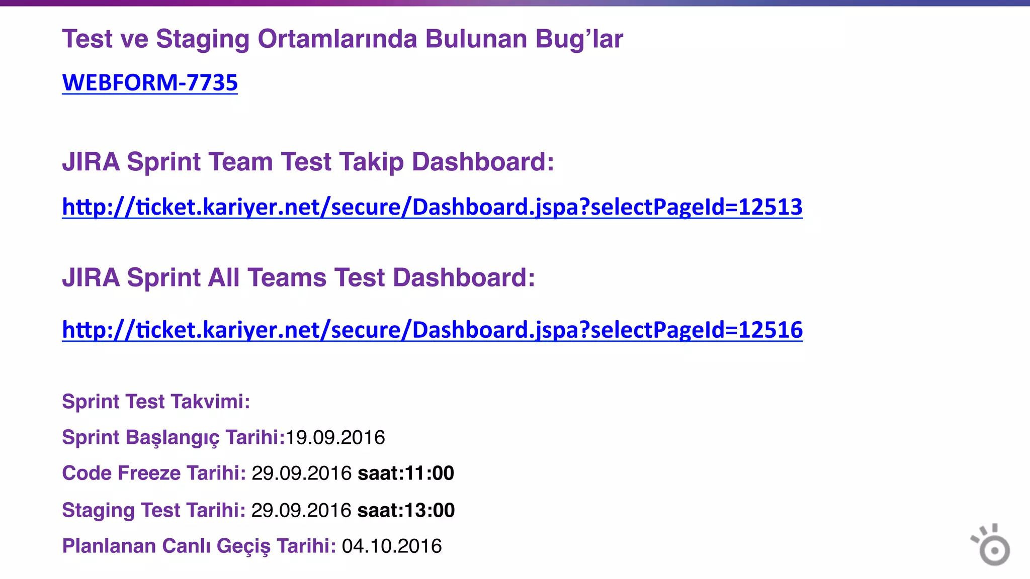 Test ve Staging Ortamlarında Bulunan Bug’lar	
  
WEBFORM-­‐7735	
  
 	
  
JIRA Sprint Team Test Takip Dashboard:	
  
hYp://=cket.kariyer.net/secure/Dashboard.jspa?selectPageId=12513 
 
JIRA Sprint All Teams Test Dashboard: 	
  
hYp://=cket.kariyer.net/secure/Dashboard.jspa?selectPageId=12516	
  
 
Sprint Test Takvimi:	
  
Sprint Başlangıç Tarihi:19.09.2016	
  
Code Freeze Tarihi: 29.09.2016 saat:11:00	
  
Staging Test Tarihi: 29.09.2016 saat:13:00	
  
Planlanan Canlı Geçiş Tarihi: 04.10.2016	
  
 