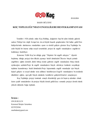29.10.2014 
BASIN BÜLTENİ 
KOÇ TOPLULUĞU’NDAN ENGELLİLERE DESTEK KAMPANYASI 
Temelleri 1926 yılında atılan Koç Holding ,değişimin hep bir adım önünde giderek 
sadece Türkiye’nin değil Avrupa’nın da en büyük başarılı gruplarından biri haline geldi.Tüm 
faaliyetlerinde uluslararası standartlara uyum ve sürekli gelişim gözeten Koç Topluluğu bu 
sefer büyük bir öneme sahip sosyal sorumluluk projesi ile engelli vatandaşların engellerini 
kaldırmayı hedefliyor. 
Kurucusu Vehbi Koç’un olduğu grup ‘’Hepimiz bir engelli adayıyız.’’ diyerek 
başlatmış olduğu projeyi tüm ülkede yaymayı hedef almaktadır.Ü lkenin birçok yerinde 
engellilere eğitim destekli ,farklı birkaç tesisin gelirinin engelli vatandaşlara bütçe olarak 
ayrılacağını açıkladı.Proje ile engelli vatandaşların birçok aktiviteye katılarak sosyalleşip 
topluma kazandırmayı hedef almaktadır.Proje kapsamında engelli vatandaşlar için birçok 
kişisel gelişim ve sosyal alanlar tesis edilmesi hedefleniyor.Engelli vatandaşların bu tesislerde 
diledikleri eğitim, spor gibi birçok alanlarda kendilerini geliştirebilmeleri amaçlanıyor. 
Koç Topluluğu projeyi tanıtmak amaçlı düzenlediği gece de başta iş adamları olmak 
üzere çeşitli sanatçılardan da projeye büyük destek geldi.Gece sonunda projeye destek olarak 
yüksek miktarda bağış toplandı. 
İletişim : 
ONUR BULUN 
Kurumsal İletişim Sorumlusu 
05378729384 
onurbulunn@gmail.com 

