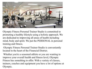 Olympic Fitness Personal Trainer Studio is committed to
promoting a healthy lifestyle using a holistic approach. We
are dedicated to improving all areas of health including
mind, body and spirit. We put the PERSONAL in personal
training and fitness.
 Olympic Fitness Personal Trainer Studio is conveniently
located in the heart of the Financial District.
 Whether you're a seasoned athlete or you are wanting to
improve your overall health and fitness level, Olympic
Fitness has something to offer. With a variety of classes,
trainers, coaches and equipment you have a lot of options at
Olympic.
 