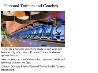 Personal Trainers and Coaches




 If you are a personal trainer and ready to start your own
business. Olympic Fitness Personal Trainer Studio has
options for you!
 You can run your own business, keep your own books and
take your own session fees.
 Contact Olympic Fitness Personal Trainer Studio for more
information.
 