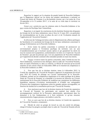 A/AC.109/2013/L.12
13-366772
Rappelant le rapport sur la situation du peuple kanak de Nouvelle-Calédonie
que le Rapporteur spécial sur les droits des peuples autochtones a présenté au
Conseil des droits de l’homme à sa dix-huitième session, qui s’est tenue du 12 au
30 septembre et le 21 octobre 20112, à la suite de sa visite dans le territoire en
février 2011,
Notant avec satisfaction que les relations entre la Nouvelle-Calédonie et les
pays voisins du Pacifique Sud s’intensifient,
Rappelant, à cet égard, les conclusions du dix-huitième Sommet des dirigeants
du Groupe du fer de lance mélanésien, tenu à Suva le 31 mars 2011, en particulier
les recommandations sur la mise en place du suivi et de l’évaluation annuels de
l’application de l’Accord de Nouméa3,
Se félicitant de l’échange de lettres entre le Département des affaires politiques
du Secrétariat et le secrétariat du Groupe du fer de lance mélanésien concernant le
partage d’informations sur la Nouvelle-Calédonie,
1. Invite toutes les parties concernées à continuer de promouvoir un
environnement propice à l’évolution pacifique du territoire vers un acte
d’autodétermination qui n’exclurait aucune option et qui garantirait les droits de
tous les secteurs de la population, conformément à la lettre et à l’esprit de l’Accord
de Nouméa3, qui part du principe que c’est aux populations de Nouvelle-Calédonie
qu’il appartient de décider comment elles entendent prendre en main leur destin;
2. Engage vivement toutes les parties concernées, dans l’intérêt de tous les
Néo-Calédoniens, à poursuivre leur dialogue, dans le cadre de l’Accord de Nouméa,
dans un esprit d’harmonie et, dans ce contexte, se félicite de nouveau qu’un accord
unanime ait été conclu à Paris le 8 décembre 2008 sur le transfert de compétences à
la Nouvelle-Calédonie en 2009;
3. Note que lors de sa dixième réunion, tenue le 6 décembre 2012, le
Comité des signataires de l’Accord de Nouméa a approuvé le programme de travail
pour 2013 du Comité de pilotage sur l’avenir institutionnel de la Nouvelle-
Calédonie, portant sur les compétences régaliennes et le cadre juridique de la phase
finale de l’Accord de Nouméa, et a demandé à la mission de réflexion sur l’avenir
institutionnel de la Nouvelle-Calédonie de modéliser par simulations les différentes
hypothèses majeures d’évolution institutionnelle et d’établir une cartographie
d’exercice des compétences régaliennes selon les grandes options envisageables, en
fonction du résultat de la consultation prévue par l’Accord de Nouméa;
4. Note également que lors de la dixième réunion du Comité des signataires
de l’Accord de Nouméa, les participants ont exprimé leur attente d’un
accompagnement renforcé de la Puissance administrante, spécialement dans les
domaines à la fois fondamentaux et à forte technicité, et qu’une structure
interministérielle d’appui pérenne a été établie à cette fin;
5. Note en outre que lors de sa dixième réunion, le Comité des signataires
de l’Accord de Nouméa a, notamment :
a) Décidé de créer un groupe de travail au sein du comité de pilotage,
chargé d’évaluer les progrès accomplis dans le cadre de l’Accord de Nouméa afin de
__________________
2 A/HRC/18/35/Add.6, annexe.
3 A/AC.109/2114, annexe.
 