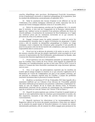 A/AC.109/2013/L.12
313-36677
concilier rééquilibrage entre provinces, développement d’activités économiques,
niveau d’équipements structurels et répartition géographique de la population, dont
les résultats des délibérations seront présentés en septembre 2013;
b) Salué la conclusion des travaux d’analyse et de réflexion en vue de
l’élaboration d’un schéma stratégique industriel du nickel, intervenue lors de la
réunion du Comité stratégique industriel, tenue le 21 novembre 2012;
c) Relevé les préoccupations suscitées par les problèmes liés à la sécurité
dans le territoire, et pris note de l’engagement de la Puissance administrante à
apporter une vigilance accrue au maintien d’une présence suffisante des forces de
sécurité publique, à la promotion du recrutement de Néo-Calédoniens et à l’appui
aux initiatives prises par les institutions territoriales en ce qui concerne la
prévention du crime et la cohésion sociale;
d) Engagé vivement toutes les parties prenantes à mettre en œuvre les
recommandations formulées dans le rapport d’évaluation du programme « Cadres
avenir », afin de remédier au déséquilibre géographique et d’opérer un virage
stratégique visant à dispenser des formations grâce auxquelles il sera possible de
pourvoir les postes créés du fait du transfert des compétences, ainsi que les postes à
responsabilité dans le secteur privé;
6. Prend note de la décision de présenter et de mettre en œuvre, en 2013,
des mesures concrètes afin que des progrès significatifs soient accomplis en ce qui
concerne la représentation des Néo-Calédoniens, particulièrement les Kanaks, dans
l’exercice des fonctions régaliennes du service public;
7. Prend également note de l’information présentée au séminaire régional
pour les Caraïbes, tenu à Quito du 28 au 30 mai, selon laquelle les préparatifs du
référendum sur l’autodétermination, qui doit se tenir entre 2014 et 2018, à savoir la
clôture et l’examen des listes électorales constituant des corps électoraux spéciaux,
sont en cours;
8. Note, à cet égard, les préoccupations exprimées par les membres du
Comité spécial chargé d’étudier la situation en ce qui concerne l’application de la
Déclaration sur l’octroi de l’indépendance aux pays et aux peuples coloniaux, qui
ont participé au séminaire régional pour les Caraïbes, à propos des problèmes
rencontrés récemment dans le processus d’examen électoral;
9. Réaffirme sa résolution 67/125 du 18 décembre 2012 dans laquelle elle a
notamment réaffirmé qu’« en l’absence d’une décision de l’Assemblée générale
elle-même établissant qu’un territoire non autonome s’administre complètement lui-
même au sens du Chapitre XI de la Charte des Nations Unies, la Puissance
administrante concernée devait continuer de communiquer des renseignements au
sujet de ce territoire en vertu de l’alinéa e de l’Article 73 de la Charte »;
10. Rappelle les préoccupations que continue d’exprimer le peuple kanak au
sujet de sa sous-représentation dans les structures gouvernementales et sociales, des
flux migratoires incessants et des effets des activités d’extraction minière sur
l’environnement;
11. Rappelle également les observations et les recommandations que le
Rapporteur spécial sur les droits des peuples autochtones a faites dans son rapport2
sur la situation du peuple kanak de Nouvelle-Calédonie à la lumière des normes
internationales pertinentes, afin de soutenir les efforts engagés pour promouvoir les
 