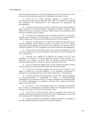 A/AC.109/2013/L.12
13-366774
droits du peuple kanak dans le cadre de l’application de l’Accord de Nouméa et du
processus de décolonisation appuyé par l’Organisation des Nations Unies;
12. Prend note de l’aide financière apportée au territoire par le
Gouvernement français dans les domaines de la santé, de l’éducation, du paiement
des traitements des fonctionnaires et du financement de programmes de
développement;
13. Prend note également des initiatives constructives prises pour protéger le
milieu naturel de la Nouvelle-Calédonie, notamment l’opération « Zonéco », dont
l’objet est de dresser la carte des ressources marines dans la zone économique de la
Nouvelle-Calédonie et de les évaluer;
14. Se félicite de la coopération entre l’Australie, la France et la Nouvelle-
Zélande dans le domaine de la surveillance des zones de pêche, conformément au
souhait exprimé par la France lors des différents sommets France-Océanie;
15. Rappelle les dispositions de l’Accord de Nouméa qui prévoient que la
Nouvelle-Calédonie pourra devenir membre ou membre associé de certaines
organisations internationales, et note que les liens continuent de se resserrer entre la
Nouvelle-Calédonie et l’Union européenne et le Fonds européen de développement;
16. Prend note de la deuxième visite que la mission ministérielle de haut
niveau du Groupe du fer de lance mélanésien a effectuée en Nouvelle-Calédonie du
13 au 18 août 2012;
17. Accueille avec satisfaction la décision du Groupe du fer de lance
mélanésien de nommer le Front de libération nationale kanak socialiste à sa
présidence, et la création, en février 2013, du Groupe du Front de libération
nationale kanak socialiste au siège du secrétariat du Groupe à Port Vila;
18. Salue la contribution apportée par le Centre culturel Jean-Marie Tjibaou
à la protection de la culture autochtone kanake de Nouvelle-Calédonie;
19. Se félicite de l’attitude coopérative des autres États et territoires de la
région à l’égard de la Nouvelle-Calédonie, de ses aspirations économiques et
politiques et de sa participation accrue aux affaires régionales et internationales;
20. Se félicite également de la nomination, en avril 2012, du premier délégué
de Nouvelle-Calédonie à l’ambassade de France en Nouvelle-Zélande,
conformément à la convention relative à l’accueil de délégués néo-calédoniens dans
les missions diplomatiques et consulaires françaises de la région du Pacifique,
signée le 26 janvier 2012;
21. Se félicite en outre des mesures prises par la Puissance administrante
pour continuer à communiquer au Secrétaire général les renseignements prévus à
l’alinéa e de l’Article 73 de la Charte des Nations Unies;
22. Prend note de l’accord conclu entre les signataires de l’Accord de
Nouméa, selon lequel les progrès réalisés sur la voie de l’émancipation seront portés
à la connaissance de l’Organisation des Nations Unies;
23. Décide de maintenir constamment à l’étude le processus se déroulant en
Nouvelle-Calédonie depuis la signature de l’Accord de Nouméa;
 