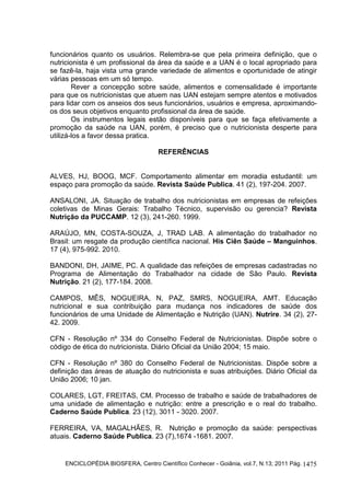 ENCICLOPÉDIA BIOSFERA, Centro Científico Conhecer - Goiânia, vol.7, N.13; 2011 Pág. 1475
funcionários quanto os usuários. Relembra-se que pela primeira definição, que o
nutricionista é um profissional da área da saúde e a UAN é o local apropriado para
se fazê-la, haja vista uma grande variedade de alimentos e oportunidade de atingir
várias pessoas em um só tempo.
Rever a concepção sobre saúde, alimentos e comensalidade é importante
para que os nutricionistas que atuem nas UAN estejam sempre atentos e motivados
para lidar com os anseios dos seus funcionários, usuários e empresa, aproximando-
os dos seus objetivos enquanto profissional da área de saúde.
Os instrumentos legais estão disponíveis para que se faça efetivamente a
promoção da saúde na UAN, porém, é preciso que o nutricionista desperte para
utilizá-los a favor dessa pratica.
REFERÊNCIAS
ALVES, HJ, BOOG, MCF. Comportamento alimentar em moradia estudantil: um
espaço para promoção da saúde. Revista Saúde Publica. 41 (2), 197-204. 2007.
ANSALONI, JA. Situação de trabalho dos nutricionistas em empresas de refeições
coletivas de Minas Gerais: Trabalho Técnico, supervisão ou gerencia? Revista
Nutrição da PUCCAMP. 12 (3), 241-260. 1999.
ARAÚJO, MN, COSTA-SOUZA, J, TRAD LAB. A alimentação do trabalhador no
Brasil: um resgate da produção científica nacional. His Ciên Saúde – Manguinhos.
17 (4), 975-992. 2010.
BANDONI, DH, JAIME, PC. A qualidade das refeições de empresas cadastradas no
Programa de Alimentação do Trabalhador na cidade de São Paulo. Revista
Nutrição. 21 (2), 177-184. 2008.
CAMPOS, MÊS, NOGUEIRA, N, PAZ, SMRS, NOGUEIRA, AMT. Educação
nutricional e sua contribuição para mudança nos indicadores de saúde dos
funcionários de uma Unidade de Alimentação e Nutrição (UAN). Nutrire. 34 (2), 27-
42. 2009.
CFN - Resolução nº 334 do Conselho Federal de Nutricionistas. Dispõe sobre o
código de ética do nutricionista. Diário Oficial da União 2004; 15 maio.
CFN - Resolução nº 380 do Conselho Federal de Nutricionistas. Dispõe sobre a
definição das áreas de atuação do nutricionista e suas atribuições. Diário Oficial da
União 2006; 10 jan.
COLARES, LGT, FREITAS, CM. Processo de trabalho e saúde de trabalhadores de
uma unidade de alimentação e nutrição: entre a prescrição e o real do trabalho.
Caderno Saúde Publica. 23 (12), 3011 - 3020. 2007.
FERREIRA, VA, MAGALHÃES, R. Nutrição e promoção da saúde: perspectivas
atuais. Caderno Saúde Publica. 23 (7),1674 -1681. 2007.
 