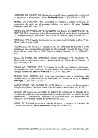 ENCICLOPÉDIA BIOSFERA, Centro Científico Conhecer - Goiânia, vol.7, N.13; 2011 Pág. 1476
KRAEMER, FB, AGUIAR, OB. Gestão de competências e qualificação profissional
no segmento da alimentação coletiva. Revista Nutrição. 22 (5), 609 – 619. 2009.
MATOS, CH, PROENÇA, RPC. Condições de trabalho e estado nutricional de
operadores do setor de alimentação coletiva: um estudo de caso. Revista
Nutrição.16 (4), 493 – 502. 2003.
PRADO, SD, CARVALHO, MCVS, GUGELMIN, AS, SILVA, JK, DELMASCHIO, KL,
MARTINS, MLR. A pesquisa sobre Alimentação no Brasil: sustentando a autonomia
do campo Alimentação e Nutrição. Ciência e Saúde Coletiva.16 (1), 107-119. 2011.
PROENÇA, RPC. Inovação tecnológica na produção de alimentação coletiva. 2ª ed.
Florianópolis: Insular; 2000.
RODRIGUES, KM, PERES, F, WAISSMANN, W. Condições de trabalho e perfil
profissional dos nutricionistas egressos da Universidade Federal de Ouro Preto,
Minas Gerais, entre 1994 e 2001. Ciência e Saúde Coletiva. 12 (4), 1021-1031.
2007.
SILVA, JK, PRADO, SD, CARVALHO, MCVS, ORNELAS, TFS, OLIVEIRA, PF.
Alimentação e cultura como campo científico no Brasil. Physis Saude Coletiva. 20
(2), 413 - 442, 2010.
SOUZA, AA, PROENÇA, RPC. Tecnologias de gestão dos cuidados nutricionais:
recomendações para qualificação do atendimento nas unidades de alimentação e
nutrição hospitalares. Revista Nutrição. 17 (4), 425 – 436. 2004.
TINOCO, MAC, RIBEIRO, JLD. Uma nova abordagem para a modelagem das
relações entre os determinantes da satisfação dos clientes de serviços. Revista
Produção. 17 (3), 454 - 470, 2007.
VASCONCELOS, FAG, BATISTA FILHO, M. História do campo da Alimentação e
Nutrição em Saúde Coletiva no Brasil. Ciência Saúde Coletiva. 6 (1), 81 - 90. 2011.
VEIROS, MB. Análise das condições de trabalho do nutricionista na atuação como
promotor de saúde em uma unidade de alimentação e nutrição: um estudo de caso
[dissertação]. Florianópolis: Programa de Pós-Graduação Em Engenharia de
Produção, Universidade Federal de Santa Catarina. 2002.
VIANA, SV. Indústria moderna e padrão alimentar: o espaço do trabalho, do
consumo e da saúde. Saúde sociedade. 18 (4), 682 – 694. 2009.
 