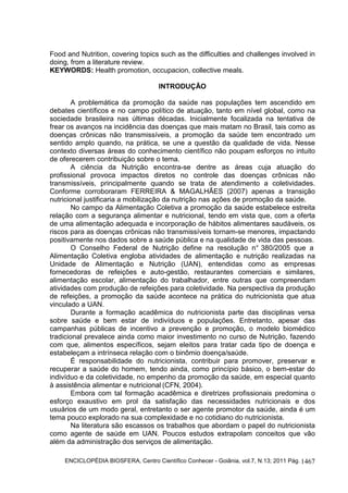 ENCICLOPÉDIA BIOSFERA, Centro Científico Conhecer - Goiânia, vol.7, N.13; 2011 Pág. 1467
Food and Nutrition, covering topics such as the difficulties and challenges involved in
doing, from a literature review.
KEYWORDS: Health promotion, occupacion, collective meals.
INTRODUÇÃO
A problemática da promoção da saúde nas populações tem ascendido em
debates científicos e no campo político de atuação, tanto em nível global, como na
sociedade brasileira nas últimas décadas. Inicialmente focalizada na tentativa de
frear os avanços na incidência das doenças que mais matam no Brasil, tais como as
doenças crônicas não transmissíveis, a promoção da saúde tem encontrado um
sentido amplo quando, na prática, se une a questão da qualidade de vida. Nesse
contexto diversas áreas do conhecimento científico não poupam esforços no intuito
de oferecerem contribuição sobre o tema.
A ciência da Nutrição encontra-se dentre as áreas cuja atuação do
profissional provoca impactos diretos no controle das doenças crônicas não
transmissíveis, principalmente quando se trata de atendimento a coletividades.
Conforme corroboraram FERREIRA & MAGALHÃES (2007) apenas a transição
nutricional justificaria a mobilização da nutrição nas ações de promoção da saúde.
No campo da Alimentação Coletiva a promoção da saúde estabelece estreita
relação com a segurança alimentar e nutricional, tendo em vista que, com a oferta
de uma alimentação adequada e incorporação de hábitos alimentares saudáveis, os
riscos para as doenças crônicas não transmissíveis tornam-se menores, impactando
positivamente nos dados sobre a saúde pública e na qualidade de vida das pessoas.
O Conselho Federal de Nutrição define na resolução n° 380/2005 que a
Alimentação Coletiva engloba atividades de alimentação e nutrição realizadas na
Unidade de Alimentação e Nutrição (UAN), entendidas como as empresas
fornecedoras de refeições e auto-gestão, restaurantes comerciais e similares,
alimentação escolar, alimentação do trabalhador, entre outras que compreendam
atividades com produção de refeições para coletividade. Na perspectiva da produção
de refeições, a promoção da saúde acontece na prática do nutricionista que atua
vinculado a UAN.
Durante a formação acadêmica do nutricionista parte das disciplinas versa
sobre saúde e bem estar de indivíduos e populações. Entretanto, apesar das
campanhas públicas de incentivo a prevenção e promoção, o modelo biomédico
tradicional prevalece ainda como maior investimento no curso de Nutrição, fazendo
com que, alimentos específicos, sejam eleitos para tratar cada tipo de doença e
estabeleçam a intrínseca relação com o binômio doença/saúde.
É responsabilidade do nutricionista, contribuir para promover, preservar e
recuperar a saúde do homem, tendo ainda, como princípio básico, o bem-estar do
indivíduo e da coletividade, no empenho da promoção da saúde, em especial quanto
à assistência alimentar e nutricional (CFN, 2004).
Embora com tal formação acadêmica e diretrizes profissionais predomina o
esforço exaustivo em prol da satisfação das necessidades nutricionais e dos
usuários de um modo geral, entretanto o ser agente promotor da saúde, ainda é um
tema pouco explorado na sua complexidade e no cotidiano do nutricionista.
Na literatura são escassos os trabalhos que abordam o papel do nutricionista
como agente de saúde em UAN. Poucos estudos extrapolam conceitos que vão
além da administração dos serviços de alimentação.
 