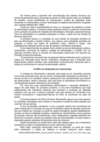 ENCICLOPÉDIA BIOSFERA, Centro Científico Conhecer - Goiânia, vol.7, N.13; 2011 Pág. 1468
Os motivos para a aparente não concretização dos saberes técnicos que
seriam fundamentais para a promoção da saúde na UAN versam sobre as condições
de trabalho, pouca qualificação da mão-de-obra, conflito de interesses entre
empresas e o nutricionista e a maior valorização do aspecto administrativo na gestão
das unidades (ANSALONI, 1999).
Tendo em vista a especificidade do tema e a escassez de trabalhos na área
de alimentação coletiva, o presente artigo pretendeu discutir o papel do nutricionista
como promotor da saúde em Unidades de Alimentação e Nutrição, abordando temas
como as dificuldades e os desafios implicados no fazer, a partir de uma revisão da
literatura disponível.
O presente estudo é o resultado de uma revisão da produção cientifica na
área de Alimentação e Saúde Coletiva, que utilizou como estratégia prioritária de
pesquisa a busca nas bases de periódicos Lilacs, Bireme e Scielo, não
estabelecendo restrição quanto ao tipo de estudo ou periódicos publicados.
Como determinantes da seleção foram eleitos os termos alimentação coletiva,
restaurantes, promoção da saúde e unidade de alimentação e nutrição. Em um
segundo momento houve a inclusão de informações disponíveis nos arquivos do
Conselho Federal de Nutrição.
É reconhecido que nesse tipo de pesquisa fatores limitantes como a perda de
artigos por indexação pode ocorrer, entretanto, acredita-se que a discussão aqui
desenvolvida poderá contribuir para sistematizar conhecimentos relevantes para a
prática do nutricionista no campo da alimentação coletiva.
A UAN e as atribuições do nutricionista
A Unidade de Alimentação e Nutrição está longe de ser entendida somente
como local apropriado para que se tenha a manipulação adequada de alimentos. O
serviço envolve um complexo sistema operacional com procedimentos que devem
ser padronizados, claros e precisos, para que todos os operadores (funcionários ou
manipuladores) possam executá-los com presteza.
Por mais que suas características desfavoreçam a execução detalhada e
segura de cada etapa do processo produtivo, é de suma importância que haja
padronização dos complexos sistemas que envolvam a produção de refeições
coletivas, uma vez que o volume é grande e que nem sempre os “comensais” que
incluem funcionários e responsável técnico da UAN, se encontram em gozo de
saúde.
O principal objetivo da UAN é fornecer alimentação segura que possa garantir
os nutrientes necessários para manter ou recuperar a saúde de todos aqueles que
usufruem do seu serviço.
O que se percebe, entretanto, é que a grande maioria dos funcionários da
UAN é esquecida no momento em que se contemplam ações de atenção nutricional,
fato que implica em conceber um perfil de saúde homogêneo desses trabalhadores,
quando se trata da realidade brasileira, exaltando-se características como presença
de doenças crônicas não transmissíveis, peso inadequado e ingestão deficiente em
vitaminas e minerais, mesmo que realizem mais de duas refeições no local e tendo à
disposição grande variedade de alimentos fonte dos mesmos.
Esses funcionários na maioria das vezes não ingerem água com a frequência
necessária ou fazem a substituição por sucos, refrescos ou leite.
Além disso, alimentos consumidos entre as refeições, os quais em várias
UAN evidenciam o hábito de “beliscar a comida” possuem entre outras
 