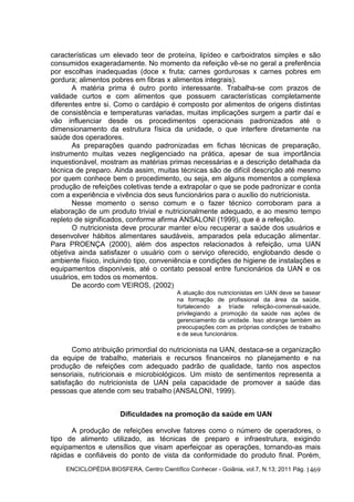 ENCICLOPÉDIA BIOSFERA, Centro Científico Conhecer - Goiânia, vol.7, N.13; 2011 Pág. 1469
características um elevado teor de proteína, lipídeo e carboidratos simples e são
consumidos exageradamente. No momento da refeição vê-se no geral a preferência
por escolhas inadequadas (doce x fruta; carnes gordurosas x carnes pobres em
gordura; alimentos pobres em fibras x alimentos integrais).
A matéria prima é outro ponto interessante. Trabalha-se com prazos de
validade curtos e com alimentos que possuem características completamente
diferentes entre si. Como o cardápio é composto por alimentos de origens distintas
de consistência e temperaturas variadas, muitas implicações surgem a partir daí e
vão influenciar desde os procedimentos operacionais padronizados até o
dimensionamento da estrutura física da unidade, o que interfere diretamente na
saúde dos operadores.
As preparações quando padronizadas em fichas técnicas de preparação,
instrumento muitas vezes negligenciado na prática, apesar de sua importância
inquestionável, mostram as matérias primas necessárias e a descrição detalhada da
técnica de preparo. Ainda assim, muitas técnicas são de difícil descrição até mesmo
por quem conhece bem o procedimento, ou seja, em alguns momentos a complexa
produção de refeições coletivas tende a extrapolar o que se pode padronizar e conta
com a experiência e vivência dos seus funcionários para o auxílio do nutricionista.
Nesse momento o senso comum e o fazer técnico corroboram para a
elaboração de um produto trivial e nutricionalmente adequado, e ao mesmo tempo
repleto de significados, conforme afirma ANSALONI (1999), que é a refeição.
O nutricionista deve procurar manter e/ou recuperar a saúde dos usuários e
desenvolver hábitos alimentares saudáveis, amparados pela educação alimentar.
Para PROENÇA (2000), além dos aspectos relacionados à refeição, uma UAN
objetiva ainda satisfazer o usuário com o serviço oferecido, englobando desde o
ambiente físico, incluindo tipo, conveniência e condições de higiene de instalações e
equipamentos disponíveis, até o contato pessoal entre funcionários da UAN e os
usuários, em todos os momentos.
De acordo com VEIROS, (2002)
A atuação dos nutricionistas em UAN deve se basear
na formação de profissional da área da saúde,
fortalecendo a tríade refeição-comensal-saúde,
privilegiando a promoção da saúde nas ações de
gerenciamento da unidade. Isso abrange também as
preocupações com as próprias condições de trabalho
e de seus funcionários.
Como atribuição primordial do nutricionista na UAN, destaca-se a organização
da equipe de trabalho, materiais e recursos financeiros no planejamento e na
produção de refeições com adequado padrão de qualidade, tanto nos aspectos
sensoriais, nutricionais e microbiológicos. Um misto de sentimentos representa a
satisfação do nutricionista de UAN pela capacidade de promover a saúde das
pessoas que atende com seu trabalho (ANSALONI, 1999).
Dificuldades na promoção da saúde em UAN
A produção de refeições envolve fatores como o número de operadores, o
tipo de alimento utilizado, as técnicas de preparo e infraestrutura, exigindo
equipamentos e utensílios que visam aperfeiçoar as operações, tornando-as mais
rápidas e confiáveis do ponto de vista da conformidade do produto final. Porém,
 