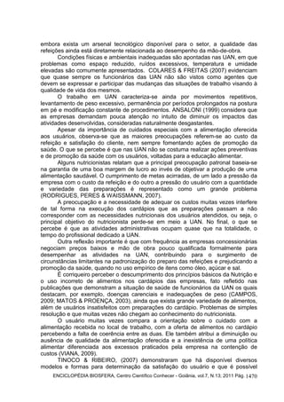 ENCICLOPÉDIA BIOSFERA, Centro Científico Conhecer - Goiânia, vol.7, N.13; 2011 Pág. 1470
embora exista um arsenal tecnológico disponível para o setor, a qualidade das
refeições ainda está diretamente relacionada ao desempenho da mão-de-obra.
Condições físicas e ambientais inadequadas são apontadas nas UAN, em que
problemas como espaço reduzido, ruídos excessivos, temperatura e umidade
elevadas são comumente apresentados. COLARES & FREITAS (2007) evidenciam
que quase sempre os funcionários das UAN não são vistos como agentes que
devem se expressar e participar das mudanças das situações de trabalho visando à
qualidade de vida dos mesmos.
O trabalho em UAN caracteriza-se ainda por movimentos repetitivos,
levantamento de peso excessivo, permanência por períodos prolongados na postura
em pé e modificação constante de procedimentos. ANSALONI (1999) considera que
as empresas demandam pouca atenção no intuito de diminuir os impactos das
atividades desenvolvidas, consideradas naturalmente desgastantes.
Apesar da importância de cuidados especiais com a alimentação oferecida
aos usuários, observa-se que as maiores preocupações referem-se ao custo da
refeição e satisfação do cliente, nem sempre fomentando ações de promoção da
saúde. O que se percebe é que nas UAN não se costuma realizar ações preventivas
e de promoção da saúde com os usuários, voltadas para a educação alimentar.
Alguns nutricionistas relatam que a principal preocupação patronal baseia-se
na garantia de uma boa margem de lucro ao invés de objetivar a produção de uma
alimentação saudável. O cumprimento de metas acirradas, de um lado a pressão da
empresa com o custo da refeição e do outro a pressão do usuário com a quantidade
e variedade das preparações é representado como um grande problema
(RODRIGUES, PERES & WAISSMANN, 2007).
A preocupação e a necessidade de adequar os custos muitas vezes interfere
de tal forma na execução dos cardápios que as preparações passam a não
corresponder com as necessidades nutricionais dos usuários atendidos, ou seja, o
principal objetivo do nutricionista perde-se em meio a UAN. No final, o que se
percebe é que as atividades administrativas ocupam quase que na totalidade, o
tempo do profissional dedicado a UAN.
Outra reflexão importante é que com frequência as empresas concessionárias
negociam preços baixos e mão de obra pouco qualificada formalmente para
desempenhar as atividades na UAN, contribuindo para o surgimento de
circunstâncias limitantes na padronização do preparo das refeições e prejudicando a
promoção da saúde, quando no uso empírico de itens como óleo, açúcar e sal.
É corriqueiro perceber o descumprimento dos princípios básicos da Nutrição e
o uso incorreto de alimentos nos cardápios das empresas, fato refletido nas
publicações que demonstram a situação de saúde de funcionários da UAN os quais
destacam, por exemplo, doenças carenciais e inadequações de peso (CAMPOS,
2009; MATOS & PROENÇA, 2003), ainda que exista grande variedade de alimentos,
além de usuários insatisfeitos com preparações do cardápio. Problemas de simples
resolução e que muitas vezes não chegam ao conhecimento do nutricionista.
O usuário muitas vezes compara a orientação sobre o cuidado com a
alimentação recebida no local de trabalho, com a oferta de alimentos no cardápio
percebendo a falta de coerência entre as duas. Ele também atribui a diminuição ou
ausência de qualidade da alimentação oferecida e a inexistência de uma política
alimentar diferenciada aos excessos praticados pela empresa na contenção de
custos (VIANA, 2009).
TINOCO & RIBEIRO, (2007) demonstraram que há disponível diversos
modelos e formas para determinação da satisfação do usuário e que é possível
 