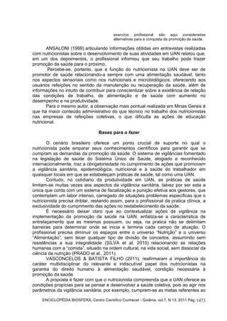 ENCICLOPÉDIA BIOSFERA, Centro Científico Conhecer - Goiânia, vol.7, N.13; 2011 Pág. 1473
exercício profissional são aqui consideradas
alternativas para a conquista da promoção da saúde.
ANSALONI (1999) articulando informações obtidas em entrevistas realizadas
com nutricionistas sobre o desenvolvimento de suas atividades em UAN relatou que,
em um dos depoimentos, o profissional informou que seu trabalho pode trazer
promoção da saúde para o próximo.
Percebe-se, portanto, que a função do nutricionista na UAN deve ser de
promotor de saúde relacionando-a sempre com uma alimentação saudável, tanto
nos aspectos sensoriais como nos nutricionais e microbiológicos, oferecendo aos
usuários refeições no sentido da manutenção ou recuperação da saúde, além de
informações no intuito de contribuir para conscientizar sobre a existência de relação
das condições de trabalho, de alimentação e de saúde com aumento no
desempenho e na produtividade.
Para o mesmo autor, a observação mais pontual realizada em Minas Gerais é
que há maior conteúdo administrativo do que técnico no trabalho dos nutricionistas
nas empresas de refeições coletivas, o que dificulta as ações de educação
nutricional.
Bases para o fazer
O cenário brasileiro oferece um ponto crucial de suporte no qual o
nutricionista pode amparar seus conhecimentos científicos para garantir que se
cumpram as demandas da promoção da saúde: O sistema de vigilâncias fomentado
na legislação de saúde do Sistema Único de Saúde, elogiado e reconhecido
internacionalmente, traz a obrigatoriedade no cumprimento de ações que promovam
a vigilância sanitária, epidemiológica, nutricional e à saúde do trabalhador em
quaisquer locais em que se estabeleçam práticas de saúde, tal como uma UAN.
Contudo, no cotidiano da produtividade em UAN, as práticas de saúde
limitam-se muitas vezes aos aspectos da vigilância sanitária, talvez por ser esta a
única que conta com um sistema de fiscalização e punição efetiva aos gestores, que
contemplam um labor intenso, carregado de situações problemas específicas que o
nutricionista precisa driblar, restando assim, para o profissional da pratica clínica, a
exclusividade do cumprimento das ações no restabelecimento da saúde.
É necessário deixar claro que ao contextualizar ações de vigilância na
implementação da promoção da saúde na UAN, enfatiza-se a característica de
entrelaçamento que as mesmas possuem, ou seja, na pratica não se delimitam
barreiras para determinar onde se inicia e termina cada campo de atuação. O
profissional precisa diminuir os espaços entre o universo “Nutrição” e o universo
“Alimentação”, sem tecer qualquer tipo de divisão de conceitos, assumindo sem
resistências a sua integralidade (SILVA et al, 2010) relacionando as relações
humanas com a “comida”, situado na ordem cultural, na vida social, sem dissociar da
ciência da nutrição (PRADO et al., 2011).
VASCONCELOS & BATISTA FILHO (2011), reafirmaram a importância do
caráter multidisciplinar do relevante e indiscutível papel dos nutricionistas na
garantia do direito humano à alimentação saudável, condição necessária à
promoção da saúde.
A proposta é fazer com que o nutricionista compreenda que a UAN oferece as
condições propícias para se pensar e desenvolver a saúde coletiva, pois ao agir nos
parâmetros da vigilância sanitária, por exemplo, cumprem-se as metas referentes ao
 