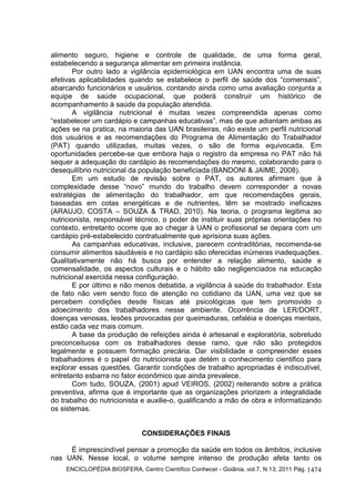 ENCICLOPÉDIA BIOSFERA, Centro Científico Conhecer - Goiânia, vol.7, N.13; 2011 Pág. 1474
alimento seguro, higiene e controle de qualidade, de uma forma geral,
estabelecendo a segurança alimentar em primeira instância.
Por outro lado a vigilância epidemiológica em UAN encontra uma de suas
efetivas aplicabilidades quando se estabelece o perfil de saúde dos “comensais”,
abarcando funcionários e usuários, contando ainda como uma avaliação conjunta a
equipe de saúde ocupacional, que poderá construir um histórico de
acompanhamento à saúde da população atendida.
A vigilância nutricional é muitas vezes compreendida apenas como
“estabelecer um cardápio e campanhas educativas”, mas de que adiantam ambas as
ações se na pratica, na maioria das UAN brasileiras, não existe um perfil nutricional
dos usuários e as recomendações do Programa de Alimentação do Trabalhador
(PAT) quando utilizadas, muitas vezes, o são de forma equivocada. Em
oportunidades percebe-se que embora haja o registro da empresa no PAT não há
sequer a adequação do cardápio às recomendações do mesmo, colaborando para o
desequilíbrio nutricional da população beneficiada (BANDONI & JAIME, 2008).
Em um estudo de revisão sobre o PAT, os autores afirmam que à
complexidade desse “novo” mundo do trabalho devem corresponder a novas
estratégias de alimentação do trabalhador, em que recomendações gerais,
baseadas em cotas energéticas e de nutrientes, têm se mostrado ineficazes
(ARAUJO, COSTA – SOUZA & TRAD, 2010). Na teoria, o programa legitima ao
nutricionista, responsável técnico, o poder de instituir suas próprias orientações no
contexto, entretanto ocorre que ao chegar à UAN o profissional se depara com um
cardápio pré-estabelecido contratualmente que aprisiona suas ações.
As campanhas educativas, inclusive, parecem contraditórias, recomenda-se
consumir alimentos saudáveis e no cardápio são oferecidas inúmeras inadequações.
Qualitativamente não há busca por entender a relação alimento, saúde e
comensalidade, os aspectos culturais e o hábito são negligenciados na educação
nutricional exercida nessa configuração.
E por último e não menos debatida, a vigilância à saúde do trabalhador. Esta
de fato não vem sendo foco de atenção no cotidiano da UAN, uma vez que se
percebem condições desde físicas até psicológicas que tem promovido o
adoecimento dos trabalhadores nesse ambiente. Ocorrência de LER/DORT,
doenças venosas, lesões provocadas por queimaduras, cefaléia e doenças mentais,
estão cada vez mais comum.
A base da produção de refeições ainda é artesanal e exploratória, sobretudo
preconceituosa com os trabalhadores desse ramo, que não são protegidos
legalmente e possuem formação precária. Dar visibilidade e compreender esses
trabalhadores é o papel do nutricionista que detém o conhecimento cientifico para
explorar essas questões. Garantir condições de trabalho apropriadas é indiscutível,
entretanto esbarra no fator econômico que ainda prevalece.
Com tudo, SOUZA, (2001) apud VEIROS, (2002) reiterando sobre a prática
preventiva, afirma que é importante que as organizações priorizem a integralidade
do trabalho do nutricionista e auxilie-o, qualificando a mão de obra e informatizando
os sistemas.
CONSIDERAÇÕES FINAIS
É imprescindível pensar a promoção da saúde em todos os âmbitos, inclusive
nas UAN. Nesse local, o volume sempre intenso de produção afeta tanto os
 