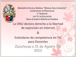 BENEMÉRITA ESCUELA NORMAL “MANUEL ÁVILA CAMACHO”
LICENCIATURA EN PREESCOLAR
1° SEMESTRE
LAS TIC EN EDUCACIÓN
KARLA ELIZABETH RODRÍGUEZ GAMBOA
La ONU declara derecho a la libertad
de expresión en Internet
&
Estándares de competencia en TIC
para Docentes
Zacatecas a 31 de Agosto del
2013
 