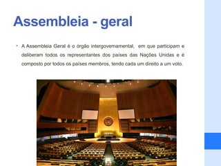 Assembleia - geral
• A Assembleia Geral é o órgão intergovernamental, em que participam e
  deliberam todos os representantes dos países das Nações Unidas e é
  composto por todos os países membros, tendo cada um direito a um voto.
 
