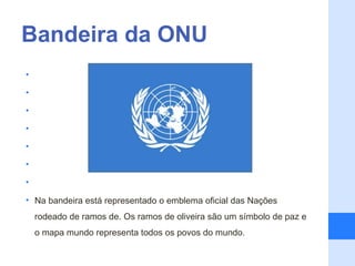 Bandeira da ONU
•

•

•

•

•

•

•

• Na bandeira está representado o emblema oficial das Nações
    rodeado de ramos de. Os ramos de oliveira são um símbolo de paz e
    o mapa mundo representa todos os povos do mundo.
 