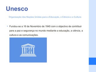 Unesco
 Organização das Nações Unidas para a Educação, a Ciência e a Cultura



• Fundou-se a 16 de Novembro de 1945 com o objectivo de contribuir
  para a paz e segurança no mundo mediante a educação, a ciência, a
  cultura e as comunicações.
 