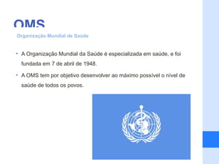 OMS
Organização Mundial de Saúde


• A Organização Mundial da Saúde é especializada em saúde, e foi
  fundada em 7 de abril de 1948.

• A OMS tem por objetivo desenvolver ao máximo possível o nível de
  saúde de todos os povos.
 
