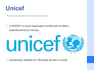 Unicef
Fundo das Nações Unidas para a Infância



• A UNICEF é a única organização mundial que se dedica
    especificamente às crianças.

•

•

•

•

•

• Actualmente, trabalha em 158 países de todo o mundo.
 