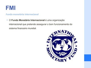 FMI
Fundo monetário internacional

• O Fundo Monetário Internacional é uma organização
  internacional que pretende assegurar o bom funcionamento do
  sistema financeiro mundial.
 