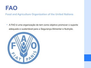 FAO
Food and Agriculture Organization of the United Nations



• A FAO é uma organização de tem como objetivo promover o suporte
  adequado e sustentável para a Segurança Alimentar e Nutrição.
 