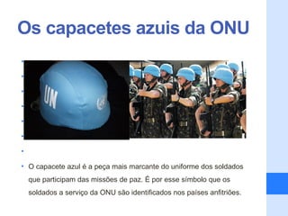 Os capacetes azuis da ONU
•

•

•

•

•

•

•

• O capacete azul é a peça mais marcante do uniforme dos soldados
    que participam das missões de paz. É por esse símbolo que os
    soldados a serviço da ONU são identificados nos países anfitriões.
 