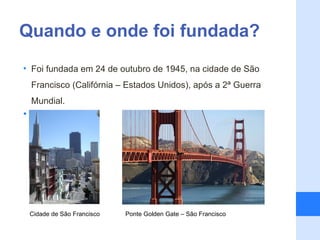 Quando e onde foi fundada?
• Foi fundada em 24 de outubro de 1945, na cidade de São
    Francisco (Califórnia – Estados Unidos), após a 2ª Guerra
    Mundial.
•




    Cidade de São Francisco   Ponte Golden Gate – São Francisco
 