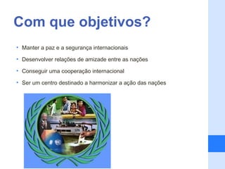 Com que objetivos?
• Manter a paz e a segurança internacionais

• Desenvolver relações de amizade entre as nações

• Conseguir uma cooperação internacional

• Ser um centro destinado a harmonizar a ação das nações
 