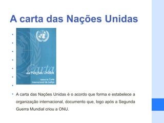 A carta das Nações Unidas
•

•

•

•

•

•

•

• A carta das Nações Unidas é o acordo que forma e estabelece a
    organização internacional, documento que, logo após a Segunda
    Guerra Mundial criou a ONU.
 