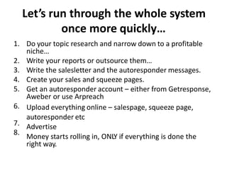 Let’s run through the whole system 
once more quickly… 
Do your topic research and narrow down to a profitable 
niche… 
Write your reports or outsource them… 
Write the salesletter and the autoresponder messages. 
Create your sales and squeeze pages. 
Get an autoresponder account – either from Getresponse, 
Aweber or use Arpreach 
Upload everything online – salespage, squeeze page, 
autoresponder etc 
Advertise 
Money starts rolling in, ONLY if everything is done the 
right way. 
1. 
2. 
3. 
4. 
5. 
6. 
7. 
8. 
 