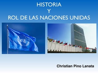 HISTORIA
Y
ROL DE LAS NACIONES UNIDAS
Christian Pino Lanata
 