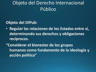 Objeto del Derecho Internacional
Público
Objeto del DIPub:
• Regular las relaciones de los Estados entre sí,
determinando sus derechos y obligaciones
recíprocos.
“Considerar el bienestar de los grupos
humanos como fundamento de la ideología
acción política”
y
 