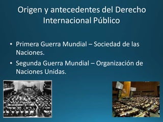 Origen y antecedentes del Derecho
Internacional Público
• Primera Guerra Mundial – Sociedad
Naciones.
de las
• Segunda Guerra Mundial – Organización de
Naciones Unidas.
 