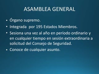 ASAMBLEA GENERAL
Órgano supremo.•
•
•
Integrada por 195 Estados Miembros.
Sesiona una vez al año en período ordinario y
en cualquier tiempo en sesión extraordinaria a
solicitud del Consejo de Seguridad.
Conoce de cualquier asunto.•
 