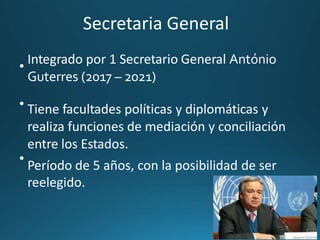 Secretaria General
Integrado por 1 Secretario General António
Guterres (2017 – 2021)
Tiene facultades políticas y diplomáticas y
realiza funciones de mediación y conciliación
entre los Estados.
Período de 5 años, con la posibilidad de ser
reelegido.
•
•
•
 