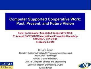 Computer Supported Cooperative Work: Past, Present, and Future Vision Panel on Computer Supported Cooperative Work 9 th  Annual ON*VECTOR International Photonics Workshop Calit2@UC San Diego February 9, 2010 Dr. Larry Smarr Director, California Institute for Telecommunications and Information Technology Harry E. Gruber Professor,  Dept. of Computer Science and Engineering Jacobs School of Engineering, UCSD Twitter: lsmarr 