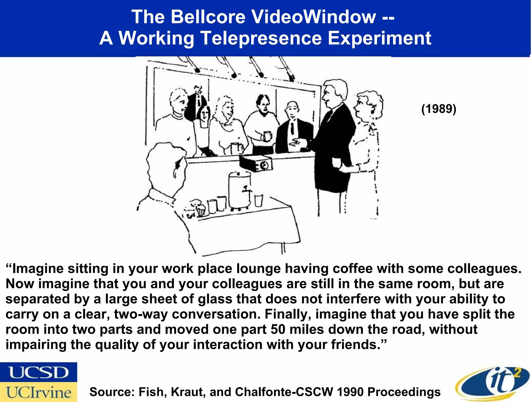 The Bellcore VideoWindow --  A Working Telepresence Experiment “ Imagine sitting in your work place lounge having coffee with some colleagues. Now imagine that you and your colleagues are still in the same room, but are separated by a large sheet of glass that does not interfere with your ability to carry on a clear, two-way conversation. Finally, imagine that you have split the room into two parts and moved one part 50 miles down the road, without impairing the quality of your interaction with your friends.” Source: Fish, Kraut, and Chalfonte-CSCW 1990 Proceedings (1989) 