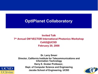 OptIPlanet Collaboratory Invited Talk 7 th  Annual ON*VECTOR International Photonics Workshop Calit2@UCSD  February 20, 2008 Dr. Larry Smarr Director, California Institute for Telecommunications and Information Technology Harry E. Gruber Professor,  Dept. of Computer Science and Engineering Jacobs School of Engineering, UCSD 