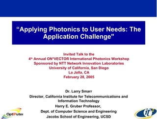 “ Applying Photonics to User Needs: The Application Challenge&quot; Invited Talk to the 4 th  Annual ON*VECTOR International Photonics Workshop Sponsored by NTT Network Innovation Laboratories University of California, San Diego La Jolla, CA February 28, 2005 Dr. Larry Smarr Director, California Institute for Telecommunications and Information Technology Harry E. Gruber Professor,  Dept. of Computer Science and Engineering Jacobs School of Engineering, UCSD 