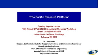 “The Pacific Research Platform”
Opening Keynote Lecture
15th Annual ON*VECTOR International Photonics Workshop
Calit2’s Qualcomm Institute
University of California, San Diego
February 29, 2016
Dr. Larry Smarr
Director, California Institute for Telecommunications and Information Technology
Harry E. Gruber Professor,
Dept. of Computer Science and Engineering
Jacobs School of Engineering, UCSD
http://lsmarr.calit2.net
1
 