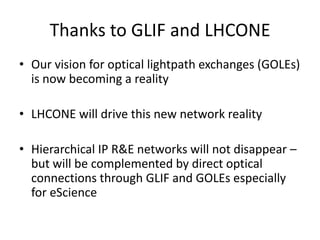 Thanks to GLIF and LHCONEOur vision for optical lightpath exchanges (GOLEs) is now becoming a realityLHCONE will drive this new network realityHierarchical IP R&E networks will not disappear – but will be complemented by direct optical connections through GLIF and GOLEs especially for eScience