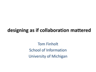 designing as if collaboration mattered Tom Finholt School of Information University of Michigan 