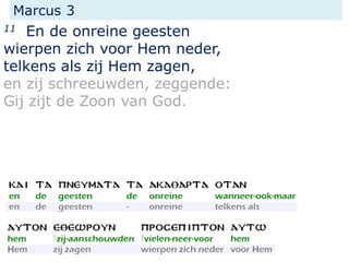 Marcus 3
11 En de onreine geesten
wierpen zich voor Hem neder,
telkens als zij Hem zagen,
en zij schreeuwden, zeggende:
Gij zijt de Zoon van God.
 