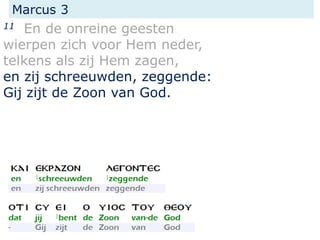 Marcus 3
11 En de onreine geesten
wierpen zich voor Hem neder,
telkens als zij Hem zagen,
en zij schreeuwden, zeggende:
Gij zijt de Zoon van God.
 