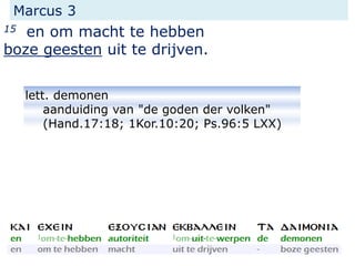 Marcus 3
15 en om macht te hebben
boze geesten uit te drijven.
lett. demonen
aanduiding van "de goden der volken"
(Hand.17:18; 1Kor.10:20; Ps.96:5 LXX)
 