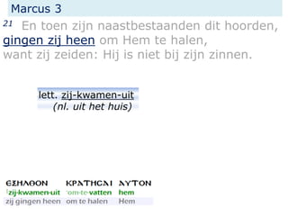 Marcus 3
21 En toen zijn naastbestaanden dit hoorden,
gingen zij heen om Hem te halen,
want zij zeiden: Hij is niet bij zijn zinnen.
lett. zij-kwamen-uit
(nl. uit het huis)
 