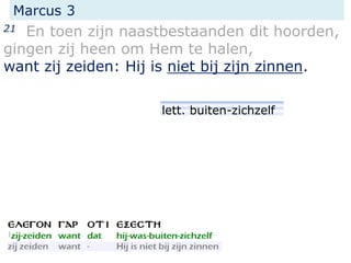 Marcus 3
21 En toen zijn naastbestaanden dit hoorden,
gingen zij heen om Hem te halen,
want zij zeiden: Hij is niet bij zijn zinnen.
lett. buiten-zichzelf
 